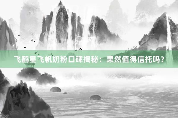 飞鹤星飞帆奶粉口碑揭秘：果然值得信托吗？